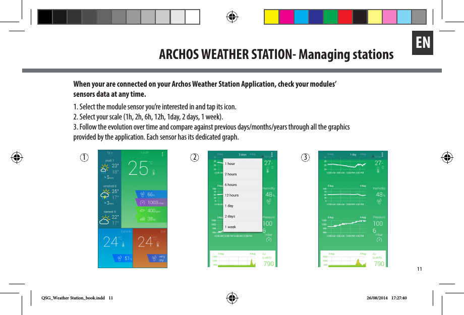 11ENARCHOS WEATHER STATION- Managing stationsWhen your are connected on your Archos Weather Station Application, check your modules’ sensors data at any time. 1. Select the module sensor you’re interested in and tap its icon.2. Select your scale (1h, 2h, 6h, 12h, 1day, 2 days, 1 week). 3. Follow the evolution over time and compare against previous days/months/years through all the graphics provided by the application. Each sensor has its dedicated graph. 1 2 3QSG_Weather Station_book.indd   11 26/08/2014   17:27:40