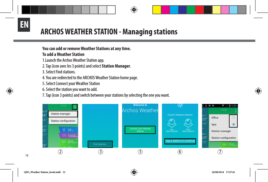 12ENARCHOS WEATHER STATION - Managing stationsYou can add or remove Weather Stations at any time.To add a Weather Station1.Launch the Archos Weather Station app.2. Tap (icon avec les 3 points) and select Station Manager.3. Select Find stations. 4. You are redirected to the ARCHOS Weather Station home page.5. Select Connect your Weather Station 6. Select the station you want to add. 7. Tap (icon 3 points) and switch between your stations by selecting the one you want. 2 3 5 6 7QSG_Weather Station_book.indd   12 26/08/2014   17:27:41