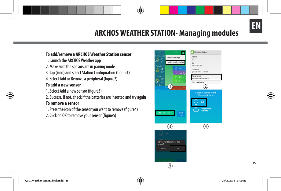 15ENARCHOS WEATHER STATION- Managing modulesTo add/remove a ARCHOS Weather Station sensor1. Launch the ARCHOS Weather app2. Make sure the sensors are in pairing mode3. Tap (icon) and select Station Conguration (gure1)4. Select Add or Remove a peripheral (gure2)To add a new sensor1. Select Add a new sensor (gure3)2. Success, if not, check if the batteries are inserted and try againTo remove a sensor1. Press the icon of the sensor you want to remove (gure4)2. Click on OK to remove your sensor (gure5)23 451QSG_Weather Station_book.indd   15 26/08/2014   17:27:43