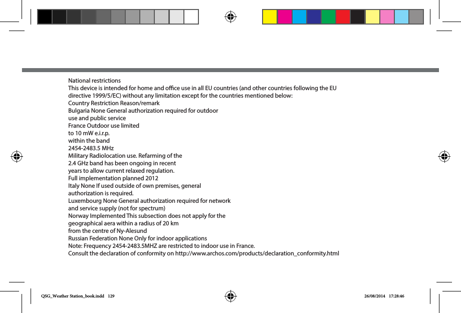 National restrictionsThis device is intended for home and oce use in all EU countries (and other countries following the EU directive 1999/5/EC) without any limitation except for the countries mentioned below:Country Restriction Reason/remarkBulgaria None General authorization required for outdoor use and public serviceFrance Outdoor use limited to 10 mW e.i.r.p. within the band 2454-2483.5 MHzMilitary Radiolocation use. Refarming of the 2.4 GHz band has been ongoing in recent years to allow current relaxed regulation. Full implementation planned 2012Italy None If used outside of own premises, general authorization is required.Luxembourg None General authorization required for network and service supply (not for spectrum)Norway Implemented This subsection does not apply for the geographical aera within a radius of 20 km from the centre of Ny-AlesundRussian Federation None Only for indoor applicationsNote: Frequency 2454-2483.5MHZ are restricted to indoor use in France.Consult the declaration of conformity on http://www.archos.com/products/declaration_conformity.htmlQSG_Weather Station_book.indd   129 26/08/2014   17:28:46