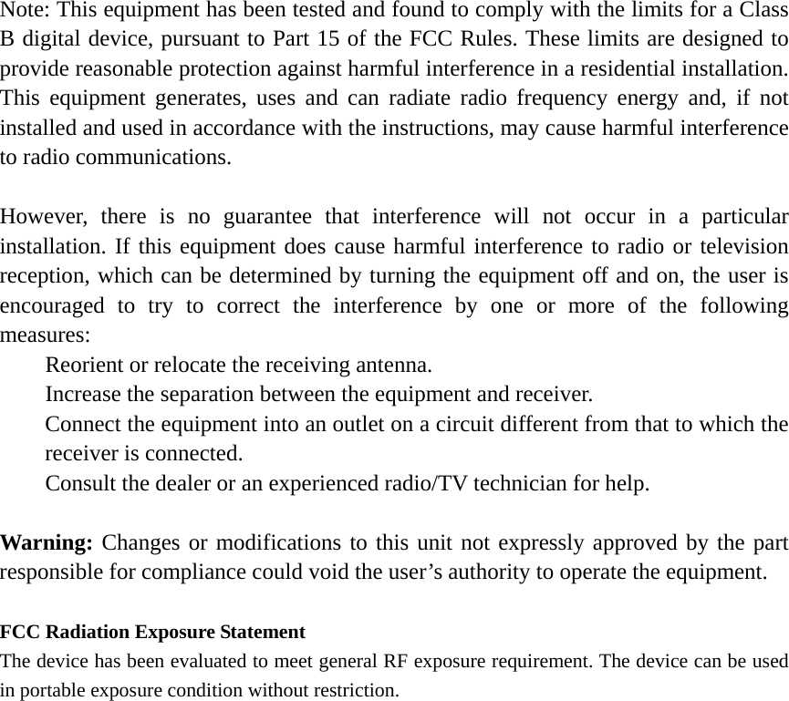 Note: This equipment has been tested and found to comply with the limits for a Class B digital device, pursuant to Part 15 of the FCC Rules. These limits are designed to provide reasonable protection against harmful interference in a residential installation. This equipment generates, uses and can radiate radio frequency energy and, if not installed and used in accordance with the instructions, may cause harmful interference to radio communications.  However, there is no guarantee that interference will not occur in a particular installation. If this equipment does cause harmful interference to radio or television reception, which can be determined by turning the equipment off and on, the user is encouraged to try to correct the interference by one or more of the following measures: Reorient or relocate the receiving antenna. Increase the separation between the equipment and receiver. Connect the equipment into an outlet on a circuit different from that to which the receiver is connected. Consult the dealer or an experienced radio/TV technician for help.  Warning: Changes or modifications to this unit not expressly approved by the part responsible for compliance could void the user’s authority to operate the equipment.  FCC Radiation Exposure Statement The device has been evaluated to meet general RF exposure requirement. The device can be used in portable exposure condition without restriction.    