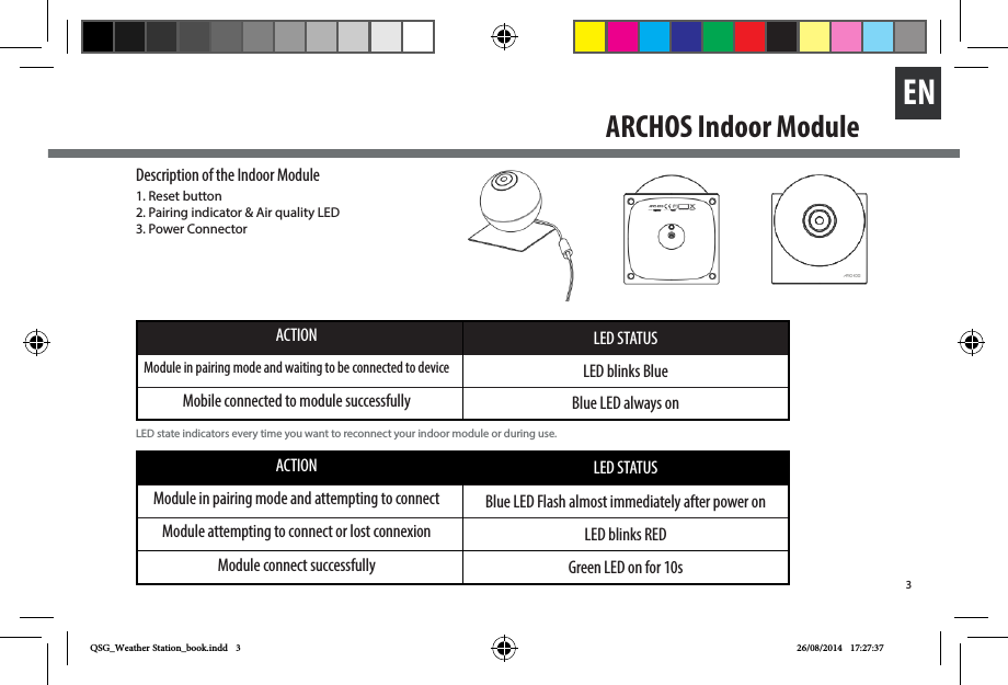 3ENACTION LED STATUSModule in pairing mode and waiting to be connected to device LED blinks BlueMobile connected to module successfully Blue LED always onACTION LED STATUSModule in pairing mode and attempting to connect Blue LED Flash almost immediately after power onModule attempting to connect or lost connexion LED blinks REDModule connect successfully Green LED on for 10sDescription of the Indoor Module1. Reset button 2. Pairing indicator &amp; Air quality LED 3. Power Connector LED state indicators every time you want to reconnect your indoor module or during use.    ARCHOS Indoor Module QSG_Weather Station_book.indd   3 26/08/2014   17:27:37