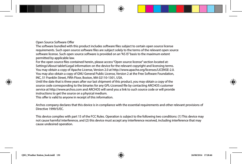 Open Source Software OerThe software bundled with this product includes software les subject to certain open source license requirements. Such open source software les are subject solely to the terms of the relevant open source software license. Such open source software is provided on an “AS IS” basis to the maximum extent permitted by applicable law. For the open source les contained herein, please access “Open source license” section located at: Settings\About tablet\Legal information on the device for the relevant copyright and licensing terms. You may obtain a copy of Apache License, Version 2.0 at http://www.apache.org/licenses/LICENSE-2.0. You may also obtain a copy of GNU General Public License, Version 2 at the Free Software Foundation, INC, 51 Franklin Street, Fifth Floor, Boston, MA 02110-1301, USA.Until the date that is three years after our last shipment of this product, you may obtain a copy of the source code corresponding to the binaries for any GPL-Licensed le by contacting ARCHOS customer service at http://www.archos.com and ARCHOS will send you a link to such source code or will provide instructions to get the source on a physical medium.This oer is valid to anyone in receipt of this information.Archos company declares that this device is in compliance with the essential requirements and other relevant provisions of Directive 1999/5/EC.This device complies with part 15 of the FCC Rules. Operation is subject to the following two conditions: (1) This device may not cause harmful interference, and (2) this device must accept any interference received, including interference that may cause undesired operation.QSG_Weather Station_book.indd   130 26/08/2014   17:28:46