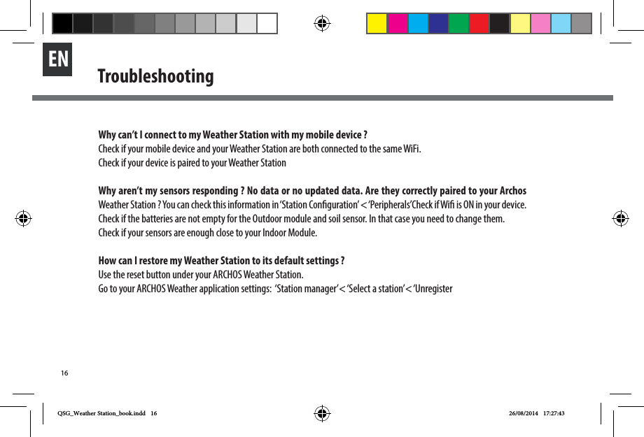 16EN TroubleshootingWhy can’t I connect to my Weather Station with my mobile device ?Check if your mobile device and your Weather Station are both connected to the same WiFi.Check if your device is paired to your Weather StationWhy aren’t my sensors responding ? No data or no updated data. Are they correctly paired to your Archos Weather Station ? You can check this information in ‘Station Conguration’ &lt; ‘Peripherals’Check if Wi is ON in your device.Check if the batteries are not empty for the Outdoor module and soil sensor. In that case you need to change them. Check if your sensors are enough close to your Indoor Module.How can I restore my Weather Station to its default settings ?Use the reset button under your ARCHOS Weather Station.Go to your ARCHOS Weather application settings:  ‘Station manager’&lt; ‘Select a station’&lt; ‘UnregisterQSG_Weather Station_book.indd   16 26/08/2014   17:27:43