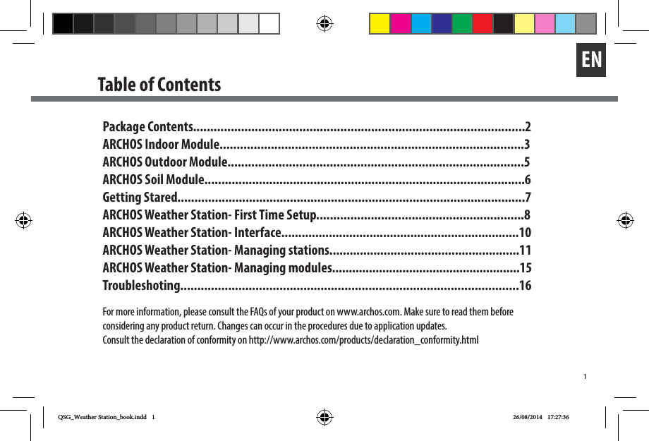 1ENTable of ContentsPackage Contents.................................................................................................2ARCHOS Indoor Module.........................................................................................3ARCHOS Outdoor Module.......................................................................................5ARCHOS Soil Module..............................................................................................6Getting Stared......................................................................................................7ARCHOS Weather Station- First Time Setup.............................................................8ARCHOS Weather Station- Interface......................................................................10ARCHOS Weather Station- Managing stations........................................................11ARCHOS Weather Station- Managing modules........................................................15Troubleshoting...................................................................................................16For more information, please consult the FAQs of your product on www.archos.com. Make sure to read them before considering any product return. Changes can occur in the procedures due to application updates. Consult the declaration of conformity on http://www.archos.com/products/declaration_conformity.htmlQSG_Weather Station_book.indd   1 26/08/2014   17:27:36