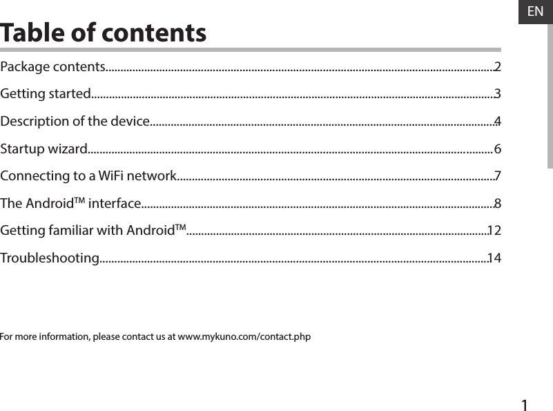 1ENENTable of contentsFor more information, please contact us at www.mykuno.com/contact.phpPackage contents...................................................................................................................................Getting started........................................................................................................................................Description of the device.....................................................................................................................Startup  wizard............................................................................................................................... .........Connecting to a WiFi network...........................................................................................................The AndroidTM interface.......................................................................................................................Getting familiar with AndroidTM......................................................................................................Troubleshooting....................................................................................................................................2346781214