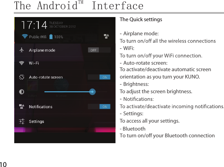 10The AndroidTM  InterfaceThe Quick settings -Airplane mode:  -WiFi:  -Auto-rotate screen: To activate/deactivate automatic screen orientation as you turn your KUNO. -Brightness: To adjust the screen brightness. -  -Settings: To access all your settings.- BluetoothTo turn on/off your Bluetooth connection