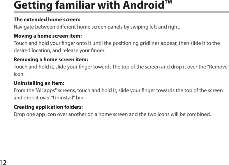 12Getting familiar with AndroidTMThe extended home screen:Navigate between dierent home screen panels by swiping left and right.Moving a home screen item:Touch and hold your nger onto it until the positioning gridlines appear, then slide it to the desired location, and release your nger.Removing a home screen item:Touch and hold it, slide your nger towards the top of the screen and drop it over the &quot;Remove&quot; icon.Uninstalling an item:From the &quot;All apps&quot; screens, touch and hold it, slide your nger towards the top of the screen and drop it over &quot;Uninstall&quot; bin.Creating application folders:Drop one app icon over another on a home screen and the two icons will be combined.