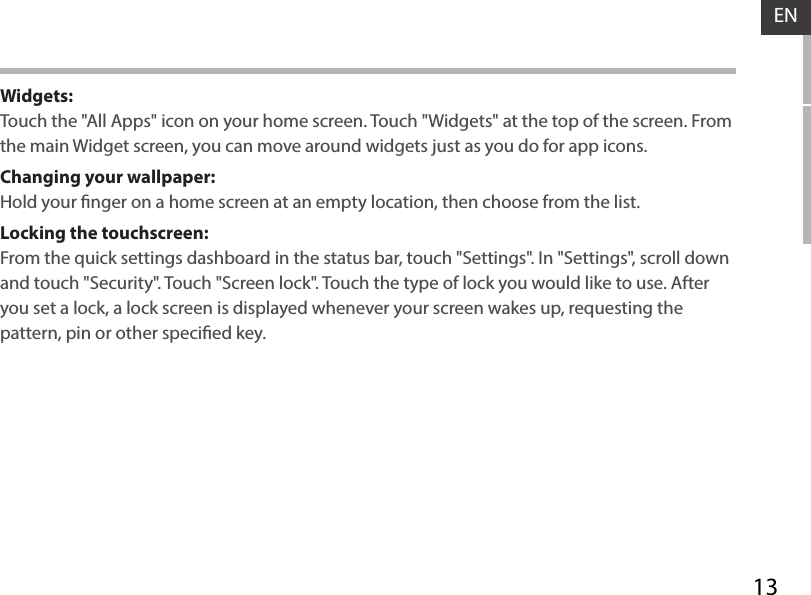 13ENWidgets:Touch the &quot;All Apps&quot; icon on your home screen. Touch &quot;Widgets&quot; at the top of the screen. From the main Widget screen, you can move around widgets just as you do for app icons.Changing your wallpaper:Hold your nger on a home screen at an empty location, then choose from the list.Locking the touchscreen:From the quick settings dashboard in the status bar, touch &quot;Settings&quot;. In &quot;Settings&quot;, scroll down and touch &quot;Security&quot;. Touch &quot;Screen lock&quot;. Touch the type of lock you would like to use. After you set a lock, a lock screen is displayed whenever your screen wakes up, requesting the pattern, pin or other specied key.