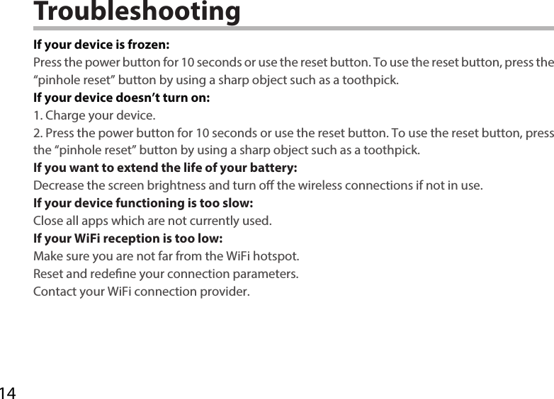 14TroubleshootingIf your device is frozen:Press the power button for 10 seconds or use the reset button. To use the reset button, press the “pinhole reset” button by using a sharp object such as a toothpick.If your device doesn’t turn on:1. Charge your device. 2. Press the power button for 10 seconds or use the reset button. To use the reset button, press the “pinhole reset” button by using a sharp object such as a toothpick.If you want to extend the life of your battery:Decrease the screen brightness and turn o the wireless connections if not in use.If your device functioning is too slow:Close all apps which are not currently used.If your WiFi reception is too low:Make sure you are not far from the WiFi hotspot.Reset and redene your connection parameters.Contact your WiFi connection provider.