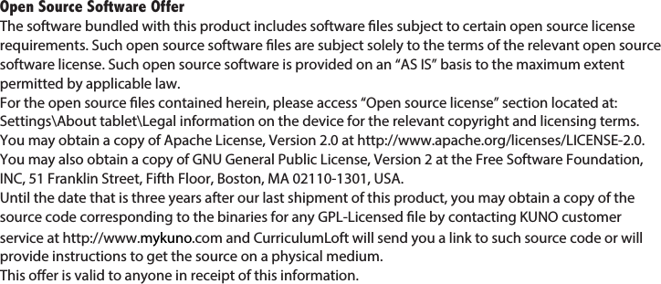 Open Source Software OfferThe software bundled with this product includes software les subject to certain open source license requirements. Such open source software les are subject solely to the terms of the relevant open source software license. Such open source software is provided on an “AS IS” basis to the maximum extent permitted by applicable law. For the open source les contained herein, please access “Open source license” section located at: Settings\About tablet\Legal information on the device for the relevant copyright and licensing terms. You may obtain a copy of Apache License, Version 2.0 at http://www.apache.org/licenses/LICENSE-2.0. You may also obtain a copy of GNU General Public License, Version 2 at the Free Software Foundation, INC, 51 Franklin Street, Fifth Floor, Boston, MA 02110-1301, USA.Until the date that is three years after our last shipment of this product, you may obtain a copy of the source code corresponding to the binaries for any GPL-Licensed le by contacting KUNO customer service at http://www.mykuno.com and CurriculumLoft will send you a link to such source code or will provide instructions to get the source on a physical medium.This oer is valid to anyone in receipt of this information.