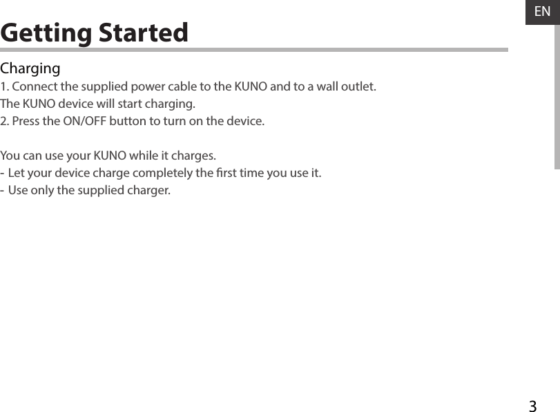 3ENGetting StartedCharging1. Connect the supplied power cable to the KUNO and to a wall outlet.  The KUNO device will start charging.2. Press the ON/OFF button to turn on the device.   You can use your KUNO while it charges. -Let your device charge completely the rst time you use it. -Use only the supplied charger.