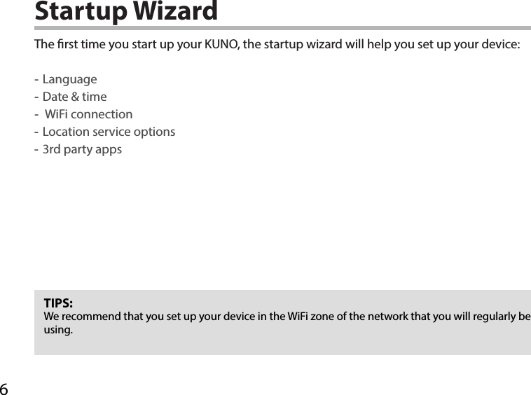 6Startup WizardTIPS:We recommend that you set up your device in the WiFi zone of the network that you will regularly be using.The rst time you start up your KUNO, the startup wizard will help you set up your device: -Language -Date &amp; time - WiFi connection -Location service options -3rd party apps