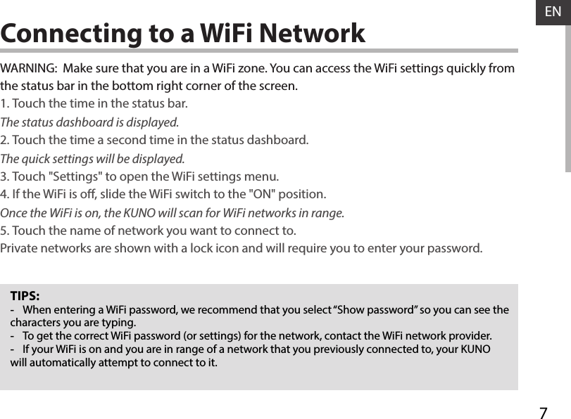 7ENConnecting to a WiFi NetworkTIPS: -When entering a WiFi password, we recommend that you select “Show password” so you can see the characters you are typing. -To get the correct WiFi password (or settings) for the network, contact the WiFi network provider. -If your WiFi is on and you are in range of a network that you previously connected to, your KUNO will automatically attempt to connect to it.WARNING:  Make sure that you are in a WiFi zone. You can access the WiFi settings quickly from the status bar in the bottom right corner of the screen.1. Touch the time in the status bar. The status dashboard is displayed.2. Touch the time a second time in the status dashboard. The quick settings will be displayed.3. Touch &quot;Settings&quot; to open the WiFi settings menu.4. If the WiFi is o, slide the WiFi switch to the &quot;ON&quot; position. Once the WiFi is on, the KUNO will scan for WiFi networks in range.5. Touch the name of network you want to connect to. Private networks are shown with a lock icon and will require you to enter your password.