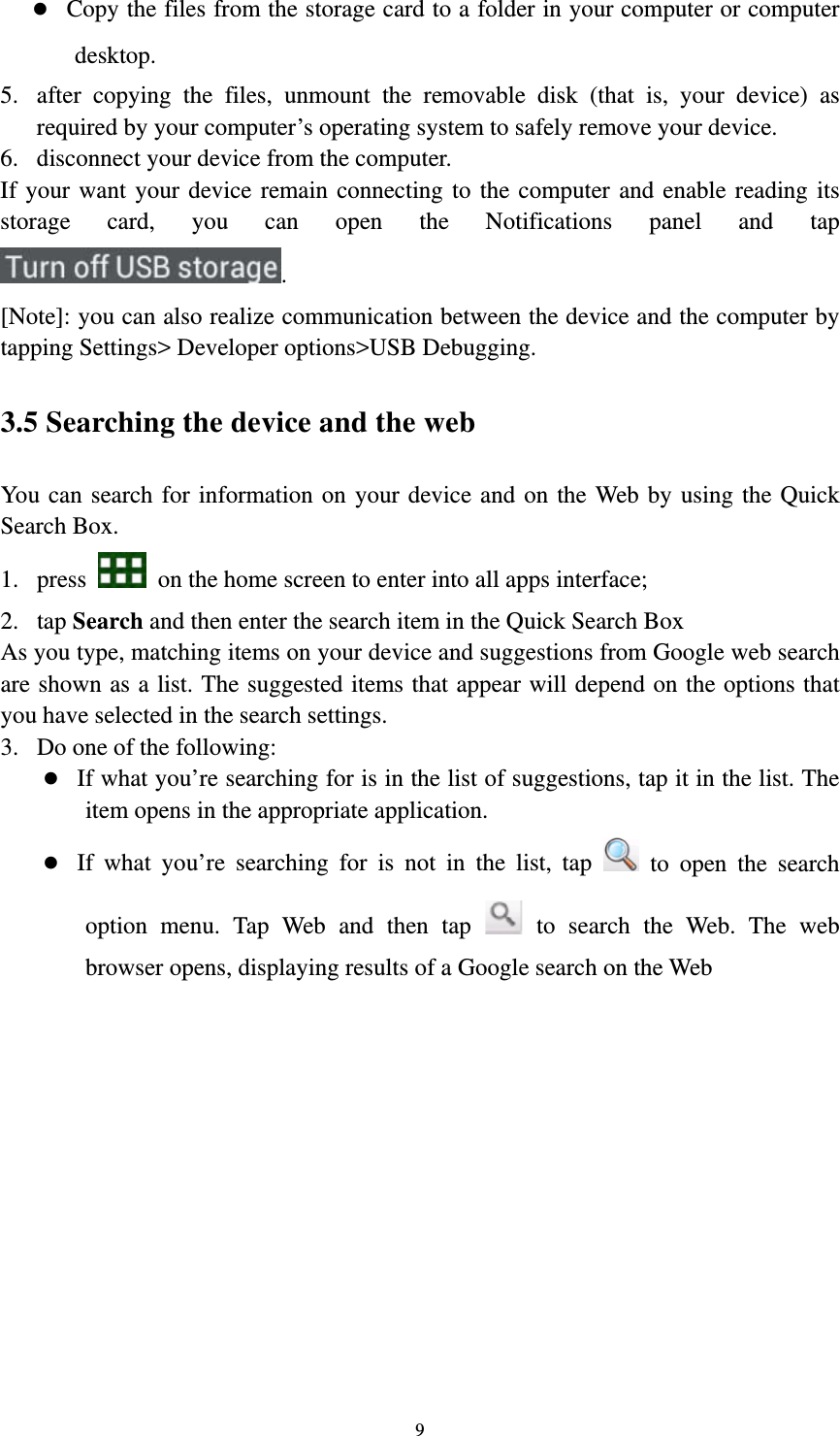 9 z Copy the files from the storage card to a folder in your computer or computer desktop. 5. after copying the files, unmount the removable disk (that is, your device) as required by your computer’s operating system to safely remove your device. 6. disconnect your device from the computer. If your want your device remain connecting to the computer and enable reading its storage card, you can open the Notifications panel and tap . [Note]: you can also realize communication between the device and the computer by tapping Settings&gt; Developer options&gt;USB Debugging.   3.5 Searching the device and the web You can search for information on your device and on the Web by using the Quick Search Box. 1. press    on the home screen to enter into all apps interface; 2. tap Search and then enter the search item in the Quick Search Box   As you type, matching items on your device and suggestions from Google web search are shown as a list. The suggested items that appear will depend on the options that you have selected in the search settings.   3. Do one of the following:   z If what you’re searching for is in the list of suggestions, tap it in the list. The item opens in the appropriate application. z If what you’re searching for is not in the list, tap   to open the search option menu. Tap Web and then tap   to search the Web. The web browser opens, displaying results of a Google search on the Web  