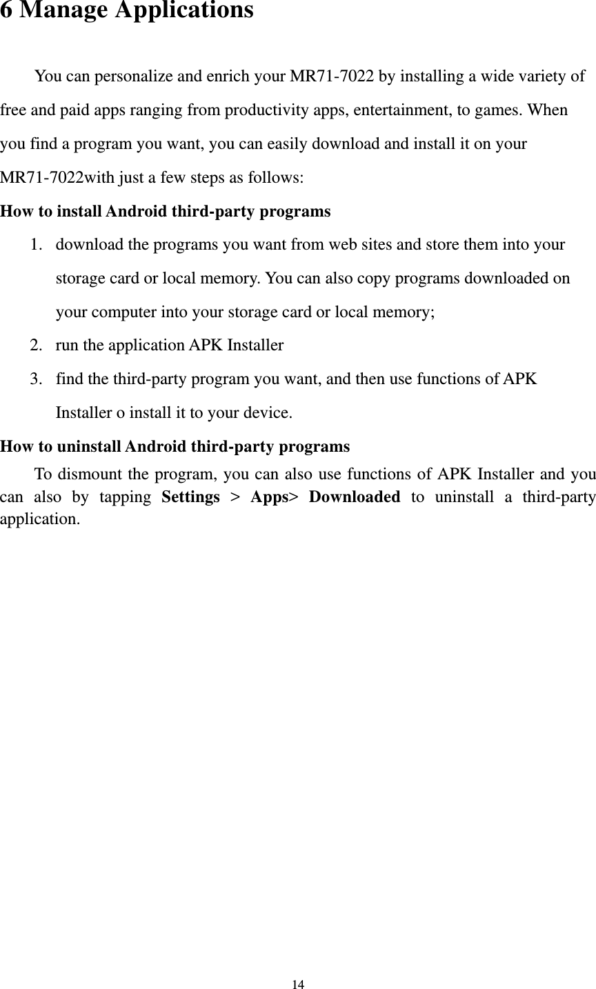 14 6 Manage Applications   You can personalize and enrich your MR71-7022 by installing a wide variety of free and paid apps ranging from productivity apps, entertainment, to games. When you find a program you want, you can easily download and install it on your MR71-7022with just a few steps as follows:   How to install Android third-party programs     1. download the programs you want from web sites and store them into your storage card or local memory. You can also copy programs downloaded on your computer into your storage card or local memory; 2. run the application APK Installer 3. find the third-party program you want, and then use functions of APK Installer o install it to your device.   How to uninstall Android third-party programs     To dismount the program, you can also use functions of APK Installer and you can also by tapping Settings &gt; Apps&gt;  Downloaded to uninstall a third-party application.    