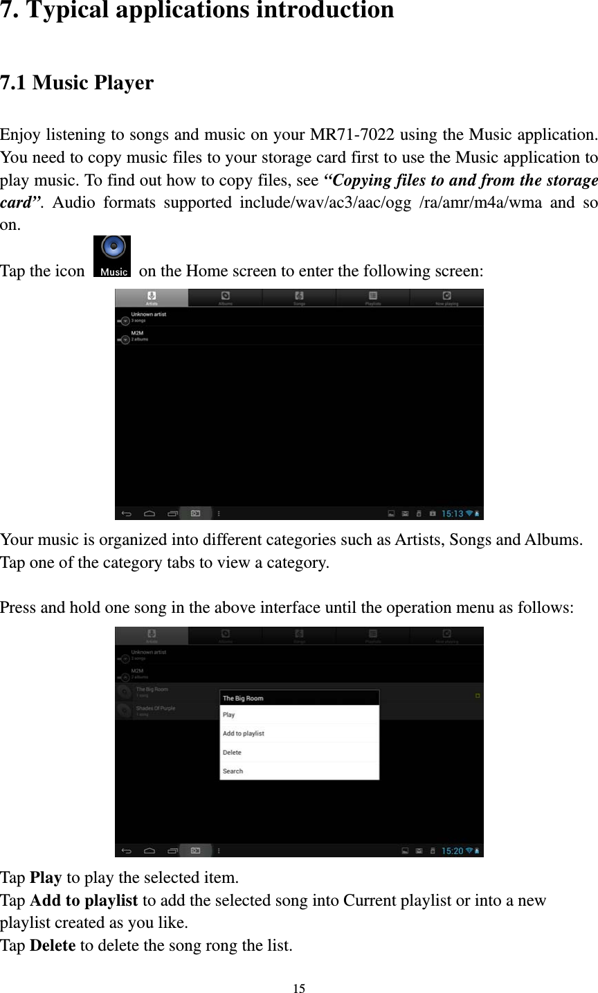 15 7. Typical applications introduction 7.1 Music Player Enjoy listening to songs and music on your MR71-7022 using the Music application. You need to copy music files to your storage card first to use the Music application to play music. To find out how to copy files, see “Copying files to and from the storage card”. Audio formats supported include/wav/ac3/aac/ogg /ra/amr/m4a/wma and so on.  Tap the icon    on the Home screen to enter the following screen:    Your music is organized into different categories such as Artists, Songs and Albums. Tap one of the category tabs to view a category.  Press and hold one song in the above interface until the operation menu as follows:  Tap Play to play the selected item. Tap Add to playlist to add the selected song into Current playlist or into a new playlist created as you like. Tap Delete to delete the song rong the list. 