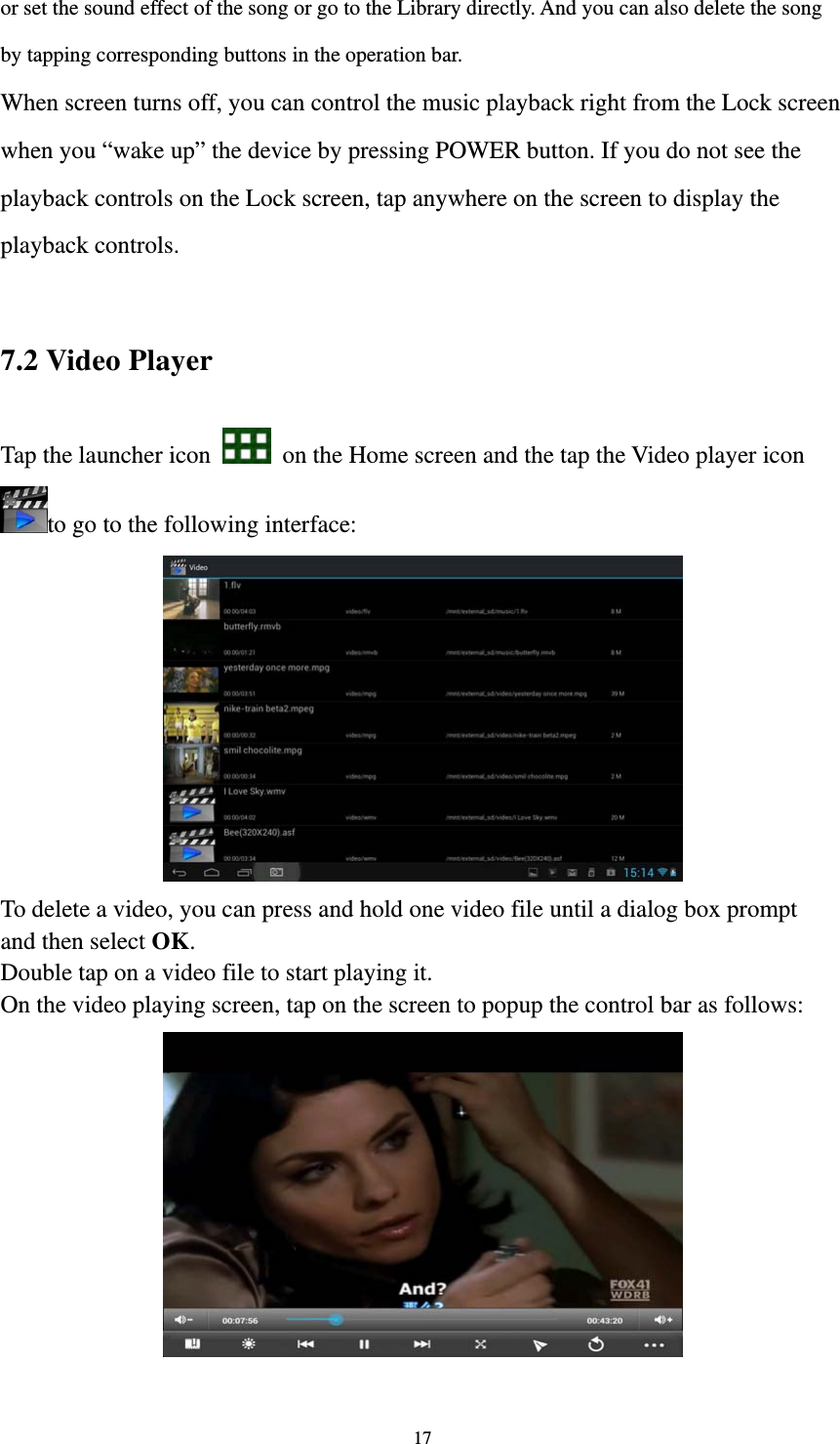 17 or set the sound effect of the song or go to the Library directly. And you can also delete the song by tapping corresponding buttons in the operation bar. When screen turns off, you can control the music playback right from the Lock screen when you “wake up” the device by pressing POWER button. If you do not see the playback controls on the Lock screen, tap anywhere on the screen to display the playback controls.  7.2 Video Player Tap the launcher icon    on the Home screen and the tap the Video player icon to go to the following interface:  To delete a video, you can press and hold one video file until a dialog box prompt   and then select OK. Double tap on a video file to start playing it.   On the video playing screen, tap on the screen to popup the control bar as follows:     