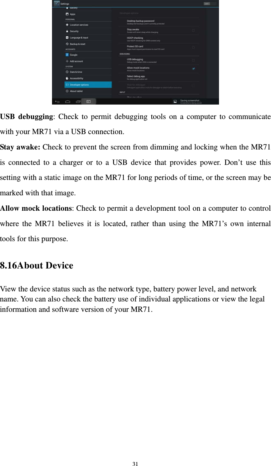 31  USB debugging: Check to permit debugging tools on a computer to communicate with your MR71 via a USB connection. Stay awake: Check to prevent the screen from dimming and locking when the MR71 is connected to a charger or to a USB device that provides power. Don’t use this setting with a static image on the MR71 for long periods of time, or the screen may be marked with that image. Allow mock locations: Check to permit a development tool on a computer to control where the MR71 believes it is located, rather than using the MR71’s own internal tools for this purpose. 8.16About Device View the device status such as the network type, battery power level, and network name. You can also check the battery use of individual applications or view the legal information and software version of your MR71.   