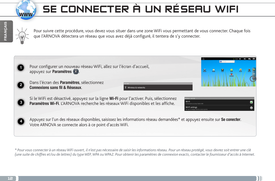 121234wwwFRANÇAISSE CONNECTER À UN RÉSEAU WIFIPour suivre cette procédure, vous devez vous situer dans une zone WiFi vous permettant de vous connecter. Chaque fois que l’ARNOVA détectera un réseau que vous avez déjà configuré, il tentera de s’y connecter.* Pour vous connecter à un réseau WiFi ouvert, il n’est pas nécessaire de saisir les informations réseau. Pour un réseau protégé, vous devrez soit entrer une clé (une suite de chiffres et/ou de lettres) du type WEP, WPA ou WPA2. Pour obtenir les paramètres de connexion exacts, contacter le fournisseur d’accès à Internet.Pour configurer un nouveau réseau WiFi, allez sur l’écran d’accueil,  appuyez sur Paramètres  .  Dans l’écran des Paramètres, sélectionnez  Connexions sans fil &amp; Réseaux.Si le WiFi est désactivé, appuyez sur la ligne Wi-Fi pour l’activer. Puis, sélectionnez Paramètres Wi-Fi. L’ARNOVA recherche les réseaux WiFi disponibles et les affiche.  Appuyez sur l’un des réseaux disponibles, saisissez les informations réseau demandées* et appuyez ensuite sur Se conecter.  Votre ARNOVA se connecte alors à ce point d’accès WiFi.