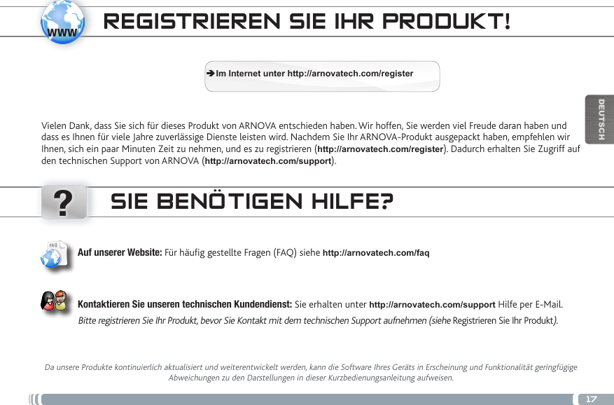 www?17DEUTSCHREGISTRIEREN SIE IHR PRODUKT!Vielen Dank, dass Sie sich für dieses Produkt von ARNOVA entschieden haben. Wir hoffen, Sie werden viel Freude daran haben und dass es Ihnen für viele Jahre zuverlässige Dienste leisten wird. Nachdem Sie Ihr ARNOVA-Produkt ausgepackt haben, empfehlen wir Ihnen, sich ein paar Minuten Zeit zu nehmen, und es zu registrieren (http://arnovatech.com/register). Dadurch erhalten Sie Zugriff auf den technischen Support von ARNOVA (http://arnovatech.com/support).  ÄIm Internet unter http://arnovatech.com/registerSIE BENÖTIGEN HILFE?Da unsere Produkte kontinuierlich aktualisiert und weiterentwickelt werden, kann die Software Ihres Geräts in Erscheinung und Funktionalität geringfügige Abweichungen zu den Darstellungen in dieser Kurzbedienungsanleitung aufweisen.Auf unserer Website: Für häug gestellte Fragen (FAQ) siehe http://arnovatech.com/faq Kontaktieren Sie unseren technischen Kundendienst: Sie erhalten unter http://arnovatech.com/support Hilfe per E-Mail.Bitte registrieren Sie Ihr Produkt, bevor Sie Kontakt mit dem technischen Support aufnehmen (siehe Registrieren Sie Ihr Produkt).