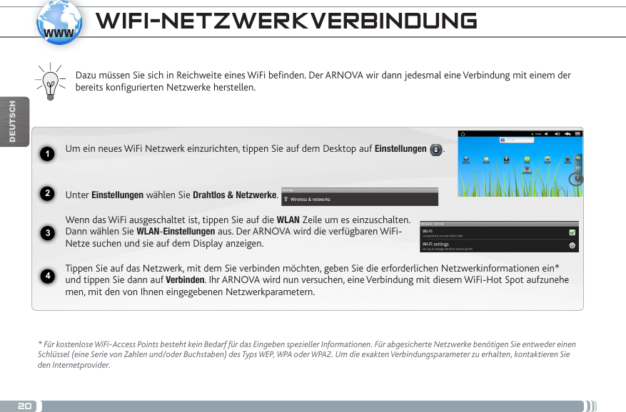 201234wwwDEUTSCH* Für kostenlose WiFi-Access Points besteht kein Bedarf für das Eingeben spezieller Informationen. Für abgesicherte Netzwerke benötigen Sie entweder einen Schlüssel (eine Serie von Zahlen und/oder Buchstaben) des Typs WEP, WPA oder WPA2. Um die exakten Verbindungsparameter zu erhalten, kontaktieren Sie   den Internetprovider.Dazu müssen Sie sich in Reichweite eines WiFi befinden. Der ARNOVA wir dann jedesmal eine Verbindung mit einem der bereits konfigurierten Netzwerke herstellen.Um ein neues WiFi Netzwerk einzurichten, tippen Sie auf dem Desktop auf Einstellungen  . Unter Einstellungen wählen Sie Drahtlos &amp; Netzwerke.Wenn das WiFi ausgeschaltet ist, tippen Sie auf die WLAN Zeile um es einzuschalten. Dann wählen Sie WLAN-Einstellungen aus. Der ARNOVA wird die verfügbaren WiFi- Netze suchen und sie auf dem Display anzeigen.Tippen Sie auf das Netzwerk, mit dem Sie verbinden möchten, geben Sie die erforderlichen Netzwerkinformationen ein* und tippen Sie dann auf Verbinden. Ihr ARNOVA wird nun versuchen, eine Verbindung mit diesem WiFi-Hot Spot aufzunehe-men, mit den von Ihnen eingegebenen Netzwerkparametern. WIFI-NETZWERKVERBINDUNG 