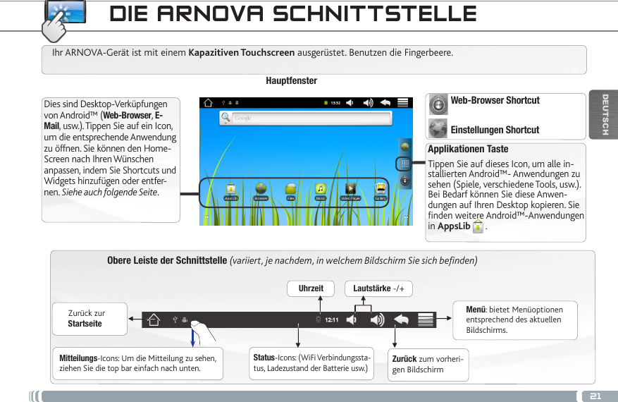 21▼▼▼▼▼▼DEUTSCHObere Leiste der Schnittstelle (variiert, je nachdem, in welchem Bildschirm Sie sich befinden)Zurück zur StartseiteZurück zum vorheri-gen BildschirmMenü: bietet Menüoptionen entsprechend des aktuellen Bildschirms.Ihr ARNOVA-Gerät ist mit einem Kapazitiven Touchscreen ausgerüstet. Benutzen die Fingerbeere.HauptfensterApplikationen TasteTippen Sie auf dieses Icon, um alle in-stallierten Android™- Anwendungen zu sehen (Spiele, verschiedene Tools, usw.). Bei Bedarf können Sie diese Anwen-dungen auf Ihren Desktop kopieren. Sie finden weitere Android™-Anwendungen in AppsLib .   Dies sind Desktop-Verküpfungen von Android™ (Web-Browser, E-Mail, usw.). Tippen Sie auf ein Icon, um die entsprechende Anwendung zu öffnen. Sie können den Home-Screen nach Ihren Wünschen anpassen, indem Sie Shortcuts und Widgets hinzufügen oder entfer-nen. Siehe auch folgende Seite.Status-Icons: (WiFi Verbindungssta-tus, Ladezustand der Batterie usw.)Mitteilungs-Icons: Um die Mitteilung zu sehen, ziehen Sie die top bar einfach nach unten.Uhrzeit Lautstärke -/+Web-Browser ShortcutEinstellungen Shortcut   DIE ARNOVA SCHNITTSTELLE