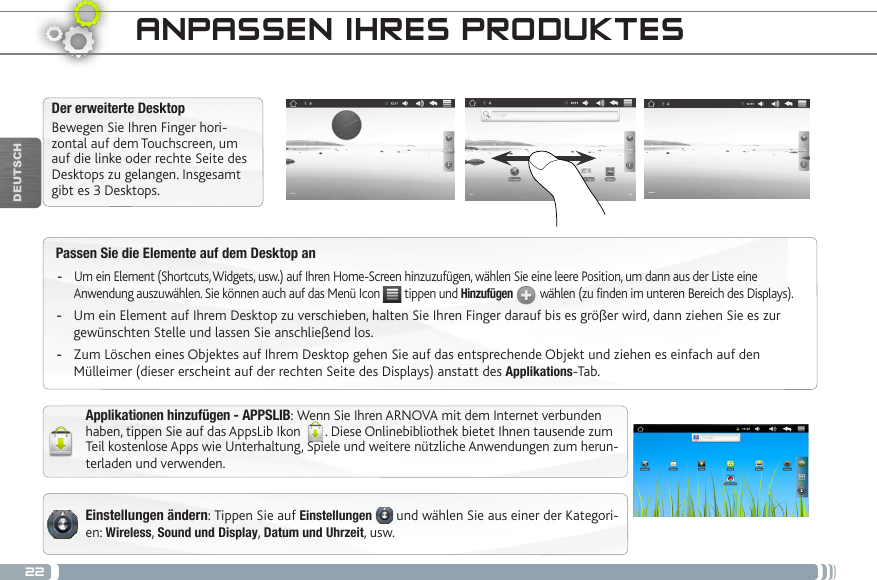 22DEUTSCHPassen Sie die Elemente auf dem Desktop an -Um ein Element (Shortcuts, Widgets, usw.) auf Ihren Home-Screen hinzuzufügen, wählen Sie eine leere Position, um dann aus der Liste eine Anwendung auszuwählen. Sie können auch auf das Menü Icon   tippen und Hinzufügen  wählen (zu finden im unteren Bereich des Displays). -Um ein Element auf Ihrem Desktop zu verschieben, halten Sie Ihren Finger darauf bis es größer wird, dann ziehen Sie es zur gewünschten Stelle und lassen Sie anschließend los. -Zum Löschen eines Objektes auf Ihrem Desktop gehen Sie auf das entsprechende Objekt und ziehen es einfach auf den Mülleimer (dieser erscheint auf der rechten Seite des Displays) anstatt des Applikations-Tab.Der erweiterte DesktopBewegen Sie Ihren Finger hori-zontal auf dem Touchscreen, um auf die linke oder rechte Seite des Desktops zu gelangen. Insgesamt gibt es 3 Desktops. Applikationen hinzufügen - APPSLIB: Wenn Sie Ihren ARNOVA mit dem Internet verbunden haben, tippen Sie auf das AppsLib Ikon  . Diese Onlinebibliothek bietet Ihnen tausende zum Teil kostenlose Apps wie Unterhaltung, Spiele und weitere nützliche Anwendungen zum herun-terladen und verwenden.ANPASSEN IHRES PRODUKTESEinstellungen ändern: Tippen Sie auf Einstellungen  und wählen Sie aus einer der Kategori-en: Wireless, Sound und Display, Datum und Uhrzeit, usw.