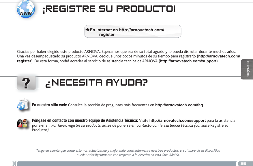 www?25ESPAÑOLÜBERTRAGEN VON MEDIADATEIEN ¡REGISTRE SU PRODUCTO!Gracias por haber elegido este producto ARNOVA. Esperamos que sea de su total agrado y lo pueda disfrutar durante muchos años. Una vez desempaquetado su producto ARNOVA, dedique unos pocos minutos de su tiempo para registrarlo (http://arnovatech.com/register). De esta forma, podrá acceder al servicio de asistencia técnica de ARNOVA (http://arnovatech.com/support).  ÄEn Internet en http://arnovatech.com/          register¿NECESITA AYUDA?Tenga en cuenta que como estamos actualizando y mejorando constantemente nuestros productos, el software de su dispositivo puede variar ligeramente con respecto a lo descrito en esta Guía Rápida.En nuestro sitio web: Consulte la sección de preguntas más frecuentes en http://arnovatech.com/faq   Póngase en contacto con nuestro equipo de Asistencia Técnica: Visite http://arnovatech.com/support para la asistencia por e-mail. Por favor, registre su producto antes de ponerse en contacto con la asistencia técnica (consulte Registre su Producto).