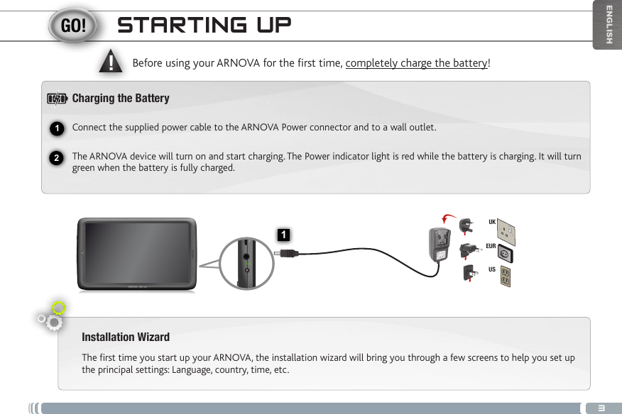 312▲!1EURUSUKENGLISHSTARTING UPInstallation WizardThe first time you start up your ARNOVA, the installation wizard will bring you through a few screens to help you set up the principal settings: Language, country, time, etc. Before using your ARNOVA for the rst time, completely charge the battery!Charging the BatteryConnect the supplied power cable to the ARNOVA Power connector and to a wall outlet.The ARNOVA device will turn on and start charging. The Power indicator light is red while the battery is charging. It will turn green when the battery is fully charged.On/Off button: enables to turn on or turn off the device. Micro-SD card slot   Hardware Reset   Volume + / Volume -  Micro-USB port: to connect your ARNOVA to your computer, using  the included USB cable (to transfer files) Headphone jackCharging indicator: Red light: battery charging / Green: battery charged. Power connector                     Loudspeaker                      Camera