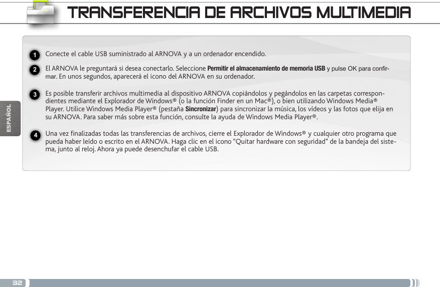 32USBESPAÑOLTRANSFERENCIA DE ARCHIVOS MULTIMEDIA2341Conecte el cable USB suministrado al ARNOVA y a un ordenador encendido.El ARNOVA le preguntará si desea conectarlo. Seleccione Permitir el almacenamiento de memoria USB y pulse OK para confir-mar. En unos segundos, aparecerá el icono del ARNOVA en su ordenador.Es posible transferir archivos multimedia al dispositivo ARNOVA copiándolos y pegándolos en las carpetas correspon-dientes mediante el Explorador de Windows® (o la función Finder en un Mac®), o bien utilizando Windows Media® Player. Utilice Windows Media Player® (pestaña Sincronizar) para sincronizar la música, los vídeos y las fotos que elija en su ARNOVA. Para saber más sobre esta función, consulte la ayuda de Windows Media Player®.Una vez finalizadas todas las transferencias de archivos, cierre el Explorador de Windows® y cualquier otro programa que pueda haber leído o escrito en el ARNOVA. Haga clic en el icono “Quitar hardware con seguridad” de la bandeja del siste-ma, junto al reloj. Ahora ya puede desenchufar el cable USB.