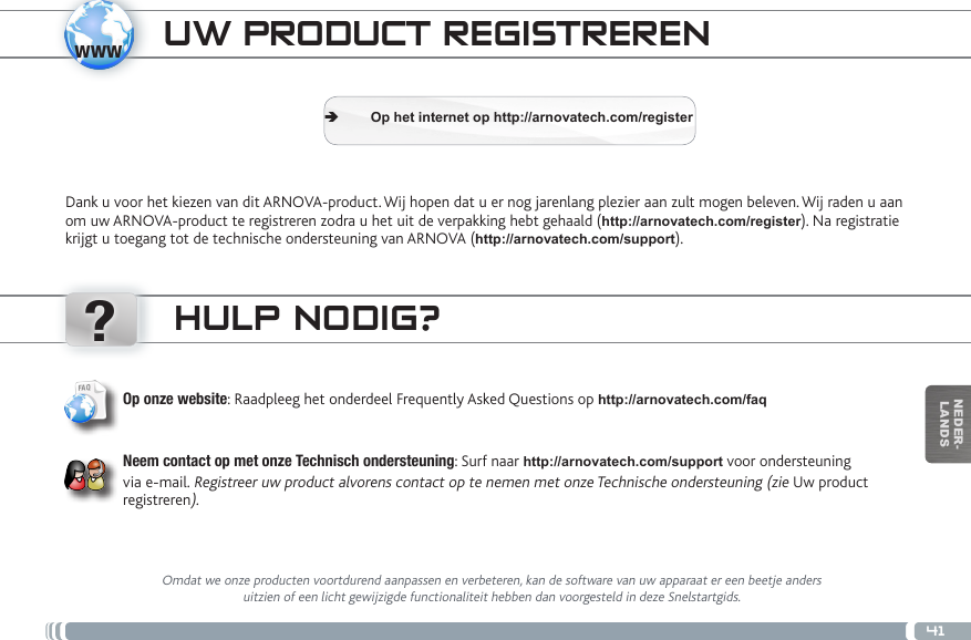 www?41NEDER-LANDSTRASFERIMENTO DI CONTENUTI MULTIMEDIALIUW PRODUCT REGISTRERENDank u voor het kiezen van dit ARNOVA-product. Wij hopen dat u er nog jarenlang plezier aan zult mogen beleven. Wij raden u aan om uw ARNOVA-product te registreren zodra u het uit de verpakking hebt gehaald (http://arnovatech.com/register). Na registratie krijgt u toegang tot de technische ondersteuning van ARNOVA (http://arnovatech.com/support).  ÄOp het internet op http://arnovatech.com/registerHULP NODIG?Omdat we onze producten voortdurend aanpassen en verbeteren, kan de software van uw apparaat er een beetje anders uitzien of een licht gewijzigde functionaliteit hebben dan voorgesteld in deze Snelstartgids.Op onze website: Raadpleeg het onderdeel Frequently Asked Questions op http://arnovatech.com/faq   Neem contact op met onze Technisch ondersteuning: Surf naar http://arnovatech.com/support voor ondersteuning via e-mail. Registreer uw product alvorens contact op te nemen met onze Technische ondersteuning (zie Uw product registreren).