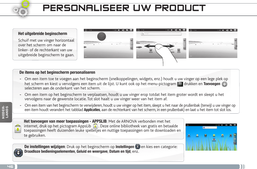 46NEDER-LANDSDe items op het beginscherm personaliseren -Om een item toe te voegen aan het beginscherm (snelkoppelingen, widgets, enz.) houdt u uw vinger op een lege plek op het scherm en kiest u vervolgens een item uit de lijst. U kunt ook op het menu-pictogram   drukken en Toevoegen   selecteren aan de onderkant van het scherm. -Om een item op het beginscherm te verplaatsen, houdt u uw vinger erop totdat het item groter wordt en sleept u het vervolgens naar de gewenste locatie. Tot slot haalt u uw vinger weer van het item af. -Om een item van het beginscherm te verwijderen, houdt u uw vinger op het item, sleept u het naar de prullenbak (terwijl u uw vinger op een item houdt verandert het tabblad Applicaties, aan de rechterkant van het scherm, in een prullenbak) en laat u het item tot slot los.PERSONALISEER UW PRODUCT Het uitgebreide beginschermSchuif met uw vinger horizontaal over het scherm om naar de linker- of de rechterkant van uw uitgebreide beginscherm te gaan. Het toevoegen van meer toepassingen - APPSLIB: Met de ARNOVA verbonden met het internet, druk op het pictogram AppsLib  . Deze online bibliotheek van gratis en betaalde toepassingen heeft duizenden leuke spelletjes en nuttige toepassingen om te downloaden en te gebruiken.De instellingen wijzigen: Druk op het beginscherm op Instellingen   en kies een categorie: Draadloze bedieningselementen, Geluid en weergave, Datum en tijd, enz.