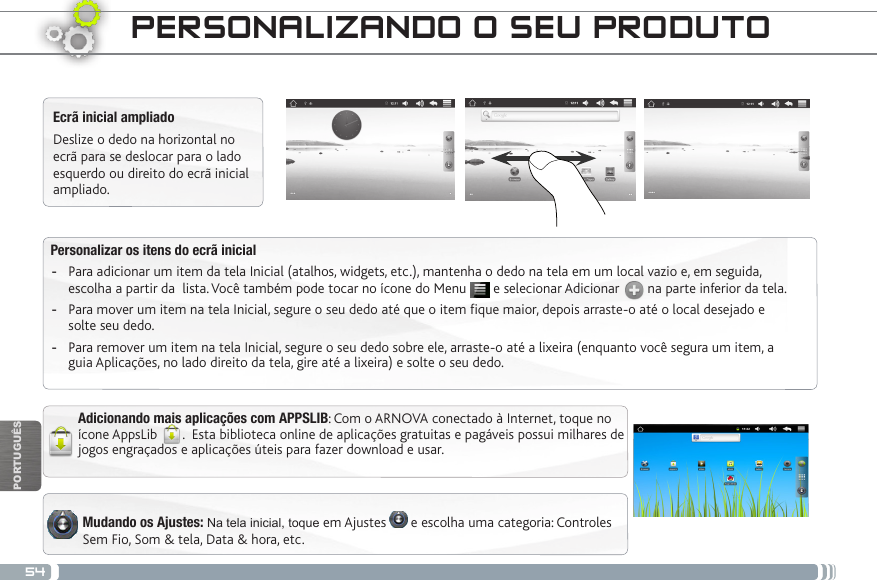 54PORTUGUÊSEcrã inicial ampliadoDeslize o dedo na horizontal no ecrã para se deslocar para o lado esquerdo ou direito do ecrã inicial ampliado. Personalizar os itens do ecrã inicial -Para adicionar um item da tela Inicial (atalhos, widgets, etc.), mantenha o dedo na tela em um local vazio e, em seguida, escolha a partir da  lista. Você também pode tocar no ícone do Menu   e selecionar Adicionar   na parte inferior da tela. -Para mover um item na tela Inicial, segure o seu dedo até que o item fique maior, depois arraste-o até o local desejado e solte seu dedo. -Para remover um item na tela Inicial, segure o seu dedo sobre ele, arraste-o até a lixeira (enquanto você segura um item, a guia Aplicações, no lado direito da tela, gire até a lixeira) e solte o seu dedo.PERSONALIZANDO O SEU PRODUTO Mudando os Ajustes: Na tela inicial, toque em Ajustes   e escolha uma categoria: Controles Sem Fio, Som &amp; tela, Data &amp; hora, etc.Adicionando mais aplicações com APPSLIB: Com o ARNOVA conectado à Internet, toque no ícone AppsLib  .  Esta biblioteca online de aplicações gratuitas e pagáveis possui milhares de jogos engraçados e aplicações úteis para fazer download e usar.