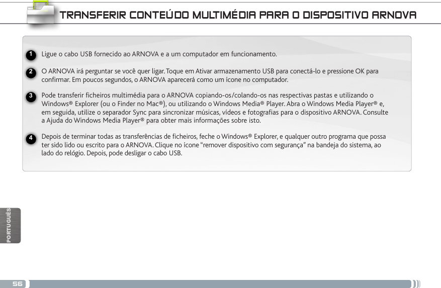 56USBPORTUGUÊSNational restrictionsThis device is intended for home and ofce use in all EU countries (and other countries following the EU directive 1999/5/EC) without any limitation except for the countries mentioned below:Country Restriction  Reason/remarkBulgaria None General authorization required for outdoor use and public serviceFrance Outdoor use lim-ited to 10 mW e.i.r.p. within the band 2454-2483.5 MHzMilitary Radiolocation use. Refarming of the 2.4 GHz band has been ongoing in recent years to allow current relaxed regulation. Full implementation planned 2012Italy None If used outside of own premises, general authorization is required.Luxembourg None General authorization required for network and service supply (not for spectrum)Norway Implemented This subsection does not apply for the geo-graphical aera within a radius of 20 km from the centre of Ny-AlesundRussian Federation None Only for indoor applicationsNote: Frequency 2454-2483.5MHZ are restricted to indoor use in France.Consult the declaration of conformity on http://www.arnovatech.com/products/declaration_conformity.htmlTRANSFERIR CONTEÚDO MULTIMÉDIA PARA O DISPOSITIVO ARNOVALigue o cabo USB fornecido ao ARNOVA e a um computador em funcionamento.O ARNOVA irá perguntar se você quer ligar. Toque em Ativar armazenamento USB para conectá-lo e pressione OK para confirmar. Em poucos segundos, o ARNOVA aparecerá como um ícone no computador. Pode transferir ficheiros multimédia para o ARNOVA copiando-os/colando-os nas respectivas pastas e utilizando o Windows® Explorer (ou o Finder no Mac®), ou utilizando o Windows Media® Player. Abra o Windows Media Player® e, em seguida, utilize o separador Sync para sincronizar músicas, vídeos e fotografias para o dispositivo ARNOVA. Consulte a Ajuda do Windows Media Player® para obter mais informações sobre isto.Depois de terminar todas as transferências de ficheiros, feche o Windows® Explorer, e qualquer outro programa que possa ter sido lido ou escrito para o ARNOVA. Clique no ícone “remover dispositivo com segurança” na bandeja do sistema, ao lado do relógio. Depois, pode desligar o cabo USB.2341