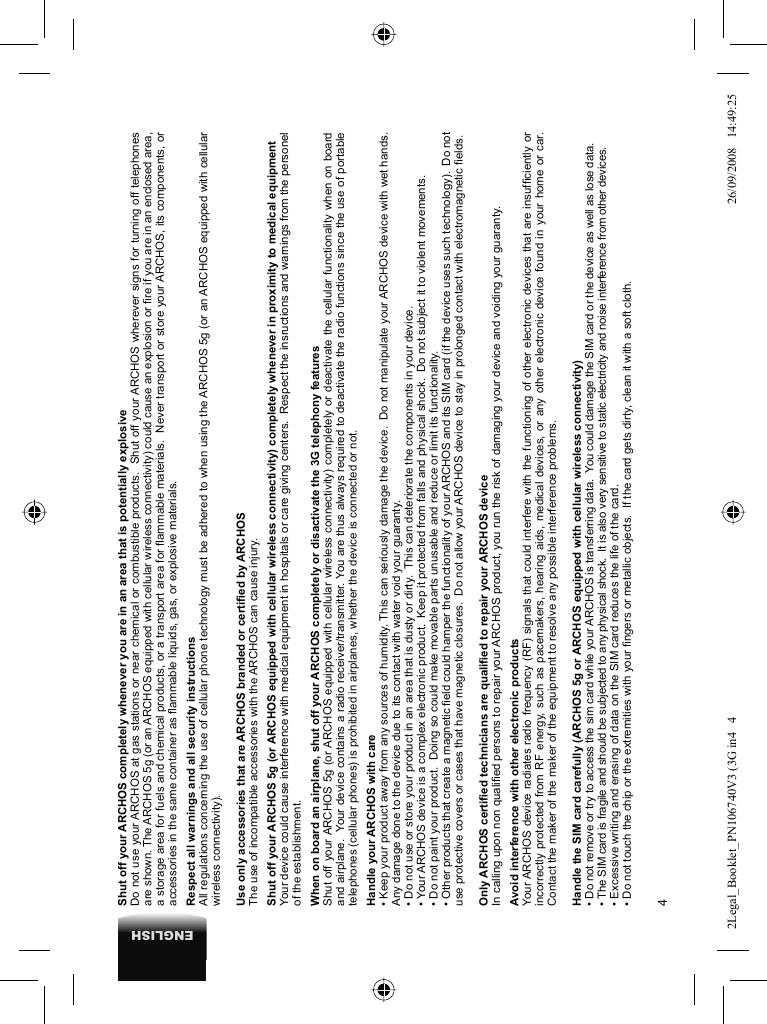 4ENGLISHShut off your ARCHOS completely whenever you are in an area that is potentially explosiveDo not use your ARCHOS at gas stations or near chemical or combustible products.  Shut off your ARCHOS wherever signs for turning off telephones are shown. The ARCHOS 5g (or an ARCHOS equipped with cellular wireless connectivity) could cause an explosion or ﬁ re if you are in an enclosed area, a storage area for fuels and chemical products, or a transport area for ﬂ ammable materials.  Never transport or store your ARCHOS, its components, or accessories in the same container as ﬂ ammable liquids, gas, or explosive materials.Respect all warnings and all security instructionsAll regulations concerning the use of cellular phone technology must be adhered to when using the ARCHOS 5g (or an ARCHOS equipped with cellular wireless connectivity).Use only accessories that are ARCHOS branded or certiﬁ ed by ARCHOSThe use of incompatible accessories with the ARCHOS can cause injury. Shut off your ARCHOS 5g (or ARCHOS equipped with cellular wireless connectivity) completely whenever in proximity to medical equipmentYour device could cause interference with medical equipment in hospitals or care giving centers.  Respect the insructions and warnings from the personel of the establishment. When on board an airplane, shut off your ARCHOS completely or disactivate the 3G telephony featuresShut off your ARCHOS 5g (or ARCHOS equipped with cellular wireless connectivity) completely or deactivate the cellular functionality when on board and airplane.  Your device contains a radio receiver/transmitter. You are thus always required to deactivate the radio functions since the use of portable telephones (cellular phones) is prohibited in airplanes, whether the device is connected or not. Handle your ARCHOS with care• Keep your product away from any sources of humidity. This can seriously damage the device.  Do not manipulate your ARCHOS device with wet hands. Any damage done to the device due to its contact with water void your guaranty.• Do not use or store your product in an area that is dusty or dirty.  This can deteriorate the components in your device.• Your ARCHOS device is a complex electronic product.  Keep it protected from falls and physical shock.  Do not subject it to violent movements.• Do not paint your product.  Doing so could make movable parts unusable and reduce or limit its functionality.• Other products that create a magnetic ﬁ eld could hamper the functionality of your ARCHOS and its SIM card (if the device uses such technology).  Do not use protective covers or cases that have magnetic closures.  Do not allow your ARCHOS device to stay in prolonged contact with electromagnetic ﬁ elds.Only ARCHOS certiﬁ ed technicians are qualiﬁ ed to repair your ARCHOS deviceIn calling upon non qualiﬁ ed persons to repair your ARCHOS product, you run the risk of damaging your device and voiding your guaranty.Avoid interference with other electronic productsYour ARCHOS device radiates radio frequency (RF) signals that could interfere with the functioning of other electronic devices that are insufﬁ ciently or incorrectly protected from RF energy, such as pacemakers, hearing aids, medical devices, or any other electronic device found in your home or car.  Contact the maker of the maker of the equipment to resolve any possible interference problems.Handle the SIM card carefully (ARCHOS 5g or ARCHOS equipped with cellular wireless connectivity)• Do not remove or try to access the sim card while your ARCHOS is transferring data.  You could damage the SIM card or the device as well as lose data. • The SIM card is fragile and should be subjected to any physical shock.  It is also very sensitive to static electricity and noise interference from other devices.• Excessive writing and erasing of data on the SIM card reduces the life of the card.• Do not touch the chip or the extremities with your ﬁ ngers or metallic objects.  If the card gets dirty, clean it with a soft cloth.2Legal_Booklet_PN106740V3 (3G in4   42Legal_Booklet_PN106740V3 (3G in4   4 26/09/2008   14:49:2526/09/2008   14:49:25