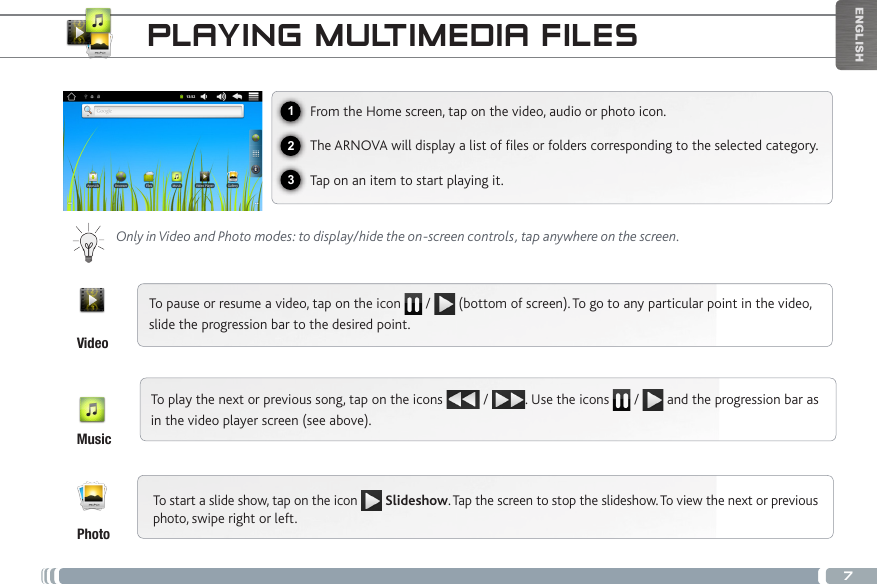 7123ENGLISHPLAYING MULTIMEDIA FILESFrom the Home screen, tap on the video, audio or photo icon.The ARNOVA will display a list of les or folders corresponding to the selected category.Tap on an item to start playing it. Only in Video and Photo modes: to display/hide the on-screen controls, tap anywhere on the screen.To pause or resume a video, tap on the icon   /   (bottom of screen). To go to any particular point in the video, slide the progression bar to the desired point. To play the next or previous song, tap on the icons   /  . Use the icons   /   and the progression bar as in the video player screen (see above).VideoMusicPhotoTo start a slide show, tap on the icon   Slideshow. Tap the screen to stop the slideshow. To view the next or previous photo, swipe right or left.