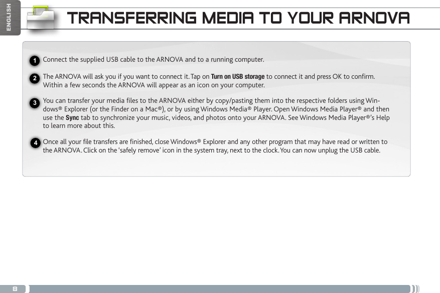 8USBENGLISHTRANSFERRING MEDIA TO YOUR ARNOVAConnect the supplied USB cable to the ARNOVA and to a running computer.The ARNOVA will ask you if you want to connect it. Tap on Turn on USB storage to connect it and press OK to conrm.  Within a few seconds the ARNOVA will appear as an icon on your computer. You can transfer your media files to the ARNOVA either by copy/pasting them into the respective folders using Win-dows® Explorer (or the Finder on a Mac®), or by using Windows Media® Player. Open Windows Media Player® and then use the Sync tab to synchronize your music, videos, and photos onto your ARNOVA. See Windows Media Player®’s Help to learn more about this.Once all your file transfers are finished, close Windows® Explorer and any other program that may have read or written to the ARNOVA. Click on the ‘safely remove’ icon in the system tray, next to the clock. You can now unplug the USB cable.2341
