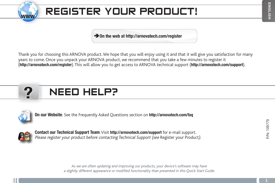 www?1ENGLISHP/N: 109779NEED HELP?As we are often updating and improving our products, your device’s software may have a slightly different appearance or modified functionality than presented in this Quick Start Guide.On our Website: See the Frequently Asked Questions section on http://arnovatech.com/faq   Contact our Technical Support Team: Visit http://arnovatech.com/support for e-mail support.  Please register your product before contacting Technical Support (see Register your Product).REGISTER YOUR PRODUCT!Thank you for choosing this ARNOVA product. We hope that you will enjoy using it and that it will give you satisfaction for many years to come. Once you unpack your ARNOVA product, we recommend that you take a few minutes to register it  (http://arnovatech.com/register). This will allow you to get access to ARNOVA technical support (http://arnovatech.com/support).  ÄOn the web at http://arnovatech.com/register