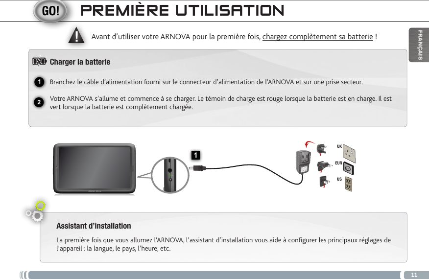 1112▲!1EURUSUKFRANÇAISPREMIÈRE UTILISATIONAssistant d’installationLa première fois que vous allumez l’ARNOVA, l’assistant d’installation vous aide à configurer les principaux réglages de l’appareil : la langue, le pays, l’heure, etc.  Avant d’utiliser votre ARNOVA pour la première fois, chargez complètement sa batterie !Charger la batterieBranchez le câble d’alimentation fourni sur le connecteur d’alimentation de l’ARNOVA et sur une prise secteur.Votre ARNOVA s’allume et commence à se charger. Le témoin de charge est rouge lorsque la batterie est en charge. Il est vert lorsque la batterie est complètement chargée.Bouton On/Off : permet d’allumer ou d’éteindre l’appareil. Lecteur de cartes Micro-SDRéinitialisation de l’appareilVolume + / Volume - Port micro-USB : permet de connecter votre ARNOVA à un ordinateur,  à l’aide du câble USB fourni (pour transférer des fichiers). Prise casqueTémoin de charge : rouge : batterie en charge /  vert : batterie chargée.Connecteur d’alimentation        Haut parleur                                Caméra