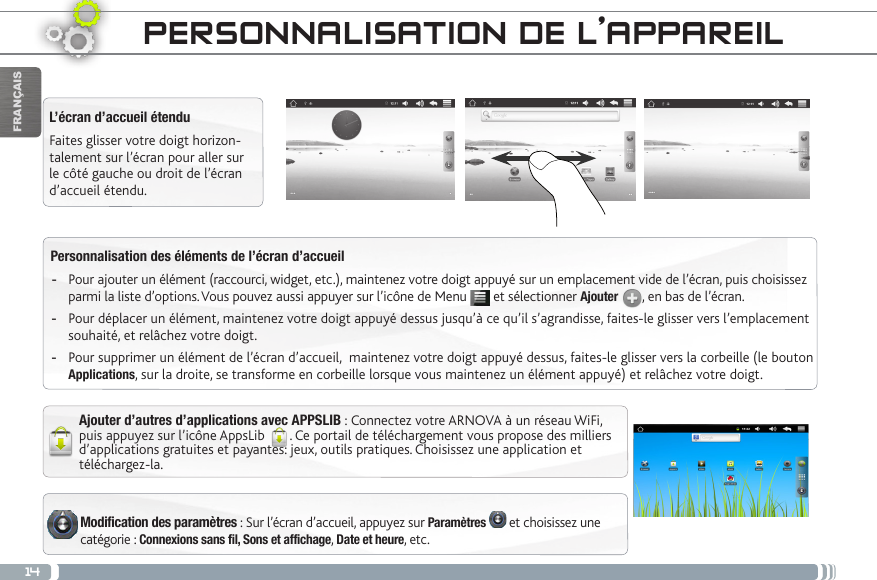 14FRANÇAISPersonnalisation des éléments de l’écran d’accueil -Pour ajouter un élément (raccourci, widget, etc.), maintenez votre doigt appuyé sur un emplacement vide de l’écran, puis choisissez parmi la liste d’options. Vous pouvez aussi appuyer sur l’icône de Menu   et sélectionner Ajouter  , en bas de l’écran. -Pour déplacer un élément, maintenez votre doigt appuyé dessus jusqu’à ce qu’il s’agrandisse, faites-le glisser vers l’emplacement souhaité, et relâchez votre doigt.  -Pour supprimer un élément de l’écran d’accueil,  maintenez votre doigt appuyé dessus, faites-le glisser vers la corbeille (le bouton Applications, sur la droite, se transforme en corbeille lorsque vous maintenez un élément appuyé) et relâchez votre doigt.Modification des paramètres : Sur l’écran d’accueil, appuyez sur Paramètres   et choisissez une catégorie : Connexions sans fil, Sons et affichage, Date et heure, etc. L’écran d’accueil étenduFaites glisser votre doigt horizon-talement sur l’écran pour aller sur le côté gauche ou droit de l’écran d’accueil étendu. Ajouter d’autres d’applications avec APPSLIB : Connectez votre ARNOVA à un réseau WiFi, puis appuyez sur l’icône AppsLib  . Ce portail de téléchargement vous propose des milliers d’applications gratuites et payantes: jeux, outils pratiques. Choisissez une application et téléchargez-la. PERSONNALISATION DE L’APPAREIL