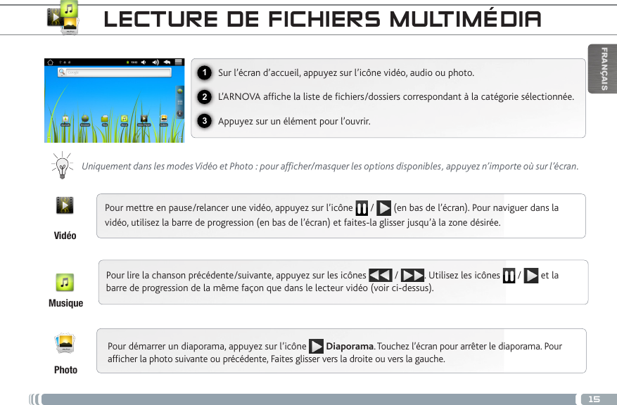15123FRANÇAISLECTURE DE FICHIERS MULTIMÉDIASur l’écran d’accueil, appuyez sur l’icône vidéo, audio ou photo.L’ARNOVA afche la liste de chiers/dossiers correspondant à la catégorie sélectionnée.Appuyez sur un élément pour l’ouvrir. Uniquement dans les modes Vidéo et Photo : pour afficher/masquer les options disponibles, appuyez n’importe où sur l’écran.Pour mettre en pause/relancer une vidéo, appuyez sur l’icône   /   (en bas de l’écran). Pour naviguer dans la vidéo, utilisez la barre de progression (en bas de l’écran) et faites-la glisser jusqu’à la zone désirée.Pour lire la chanson précédente/suivante, appuyez sur les icônes   /  . Utilisez les icônes   /   et la barre de progression de la même façon que dans le lecteur vidéo (voir ci-dessus).Pour démarrer un diaporama, appuyez sur l’icône  Diaporama. Touchez l’écran pour arrêter le diaporama. Pour afcher la photo suivante ou précédente, Faites glisser vers la droite ou vers la gauche.VidéoMusiquePhoto