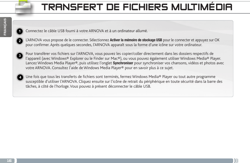 16USBFRANÇAISTRANSFERT DE FICHIERS MULTIMÉDIAConnectez le câble USB fourni à votre ARNOVA et à un ordinateur allumé.L’ARNOVA vous propose de le connecter. Sélectionnez Activer la mémoire de stockage USB pour le connecter et appuyez sur OK pour confirmer. Après quelques secondes, l’ARNOVA apparaît sous la forme d’une icône sur votre ordinateur. Pour transférer vos fichiers sur l’ARNOVA, vous pouvez les copier/coller directement dans les dossiers respectifs de l’appareil (avec Windows® Explorer ou le Finder sur Mac®), ou vous pouvez également utiliser Windows Media® Player. Lancez Windows Media Player®, puis utilisez l’onglet Synchroniser pour synchroniser vos chansons, vidéos et photos avec votre ARNOVA. Consultez l’aide de Windows Media Player® pour en savoir plus à ce sujet.Une fois que tous les transferts de fichiers sont terminés, fermez Windows Media® Player ou tout autre programme susceptible d’utiliser l’ARNOVA. Cliquez ensuite sur l’icône de retrait du périphérique en toute sécurité dans la barre des tâches, à côté de l’horloge. Vous pouvez à présent déconnecter le câble USB.2341