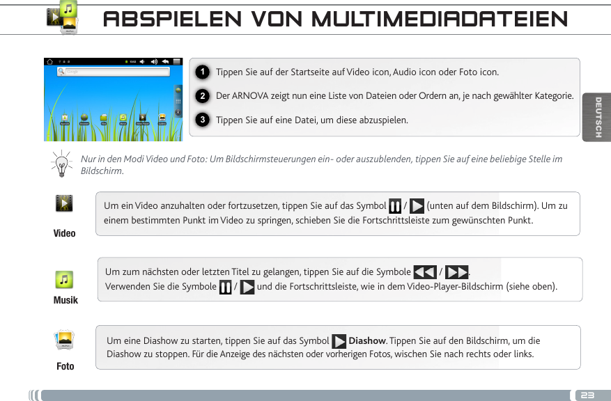 23123DEUTSCHABSPIELEN VON MULTIMEDIADATEIENVideoMusikFotoTippen Sie auf der Startseite auf Video icon, Audio icon oder Foto icon.Der ARNOVA zeigt nun eine Liste von Dateien oder Ordern an, je nach gewählter Kategorie.Tippen Sie auf eine Datei, um diese abzuspielen.  Nur in den Modi Video und Foto: Um Bildschirmsteuerungen ein- oder auszublenden, tippen Sie auf eine beliebige Stelle im Bildschirm.Um ein Video anzuhalten oder fortzusetzen, tippen Sie auf das Symbol   /   (unten auf dem Bildschirm). Um zu einem bestimmten Punkt im Video zu springen, schieben Sie die Fortschrittsleiste zum gewünschten Punkt. Um zum nächsten oder letzten Titel zu gelangen, tippen Sie auf die Symbole   /  .  Verwenden Sie die Symbole   /   und die Fortschrittsleiste, wie in dem Video-Player-Bildschirm (siehe oben).Um eine Diashow zu starten, tippen Sie auf das Symbol   Diashow. Tippen Sie auf den Bildschirm, um die Diashow zu stoppen. Für die Anzeige des nächsten oder vorherigen Fotos, wischen Sie nach rechts oder links.