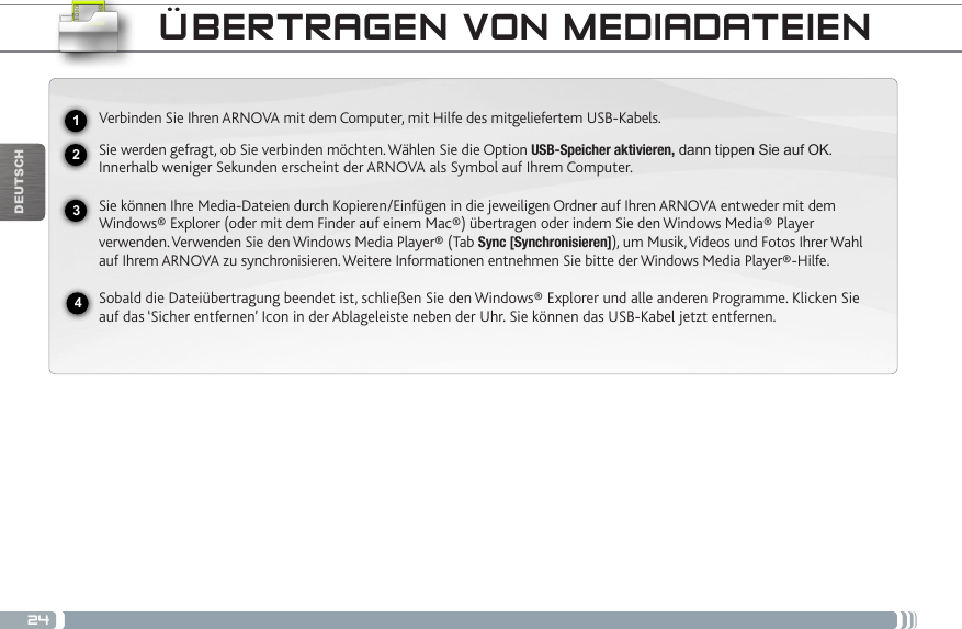 24USBDEUTSCHÜBERTRAGEN VON MEDIADATEIEN2341Verbinden Sie Ihren ARNOVA mit dem Computer, mit Hilfe des mitgeliefertem USB-Kabels. Sie werden gefragt, ob Sie verbinden möchten. Wählen Sie die Option USB-Speicher aktivieren, dann tippen Sie auf OK. Innerhalb weniger Sekunden erscheint der ARNOVA als Symbol auf Ihrem Computer. Sie können Ihre Media-Dateien durch Kopieren/Einfügen in die jeweiligen Ordner auf Ihren ARNOVA entweder mit dem Windows® Explorer (oder mit dem Finder auf einem Mac®) übertragen oder indem Sie den Windows Media® Player verwenden. Verwenden Sie den Windows Media Player® (Tab Sync [Synchronisieren]), um Musik, Videos und Fotos Ihrer Wahl auf Ihrem ARNOVA zu synchronisieren. Weitere Informationen entnehmen Sie bitte der Windows Media Player®-Hilfe.Sobald die Dateiübertragung beendet ist, schließen Sie den Windows® Explorer und alle anderen Programme. Klicken Sie auf das ‘Sicher entfernen’ Icon in der Ablageleiste neben der Uhr. Sie können das USB-Kabel jetzt entfernen.