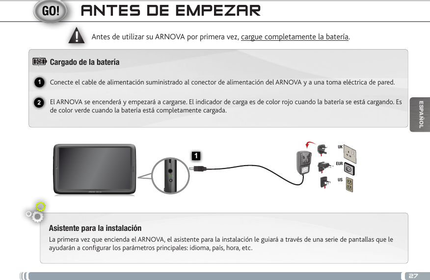 2712▲!1EURUSUKESPAÑOLANTES DE EMPEZARAsistente para la instalaciónLa primera vez que encienda el ARNOVA, el asistente para la instalación le guiará a través de una serie de pantallas que le ayudarán a configurar los parámetros principales: idioma, país, hora, etc.Antes de utilizar su ARNOVA por primera vez, cargue completamente la batería.Cargado de la bateríaConecte el cable de alimentación suministrado al conector de alimentación del ARNOVA y a una toma eléctrica de pared.El ARNOVA se encenderá y empezará a cargarse. El indicador de carga es de color rojo cuando la batería se está cargando. Es de color verde cuando la batería está completamente cargada.