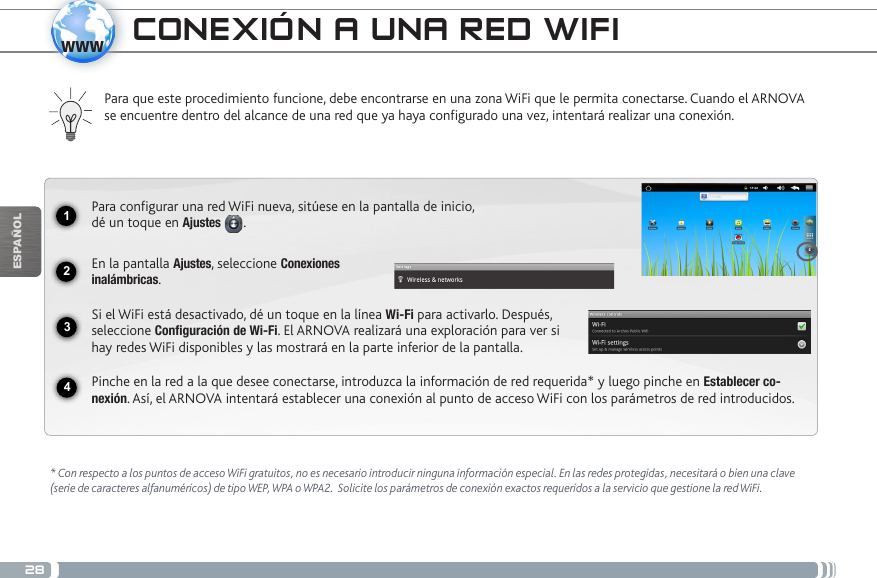 281234wwwESPAÑOL* Con respecto a los puntos de acceso WiFi gratuitos, no es necesario introducir ninguna información especial. En las redes protegidas, necesitará o bien una clave (serie de caracteres alfanuméricos) de tipo WEP, WPA o WPA2.  Solicite los parámetros de conexión exactos requeridos a la servicio que gestione la red WiFi.Para que este procedimiento funcione, debe encontrarse en una zona WiFi que le permita conectarse. Cuando el ARNOVA se encuentre dentro del alcance de una red que ya haya configurado una vez, intentará realizar una conexión.Para configurar una red WiFi nueva, sitúese en la pantalla de inicio,  dé un toque en Ajustes .  En la pantalla Ajustes, seleccione Conexiones  inalámbricas.Si el WiFi está desactivado, dé un toque en la línea Wi-Fi para activarlo. Después, seleccione Configuración de Wi-Fi. El ARNOVA realizará una exploración para ver si hay redes WiFi disponibles y las mostrará en la parte inferior de la pantalla.Pinche en la red a la que desee conectarse, introduzca la información de red requerida* y luego pinche en Establecer co-nexión. Así, el ARNOVA intentará establecer una conexión al punto de acceso WiFi con los parámetros de red introducidos.CONEXIÓN A UNA RED WIFI