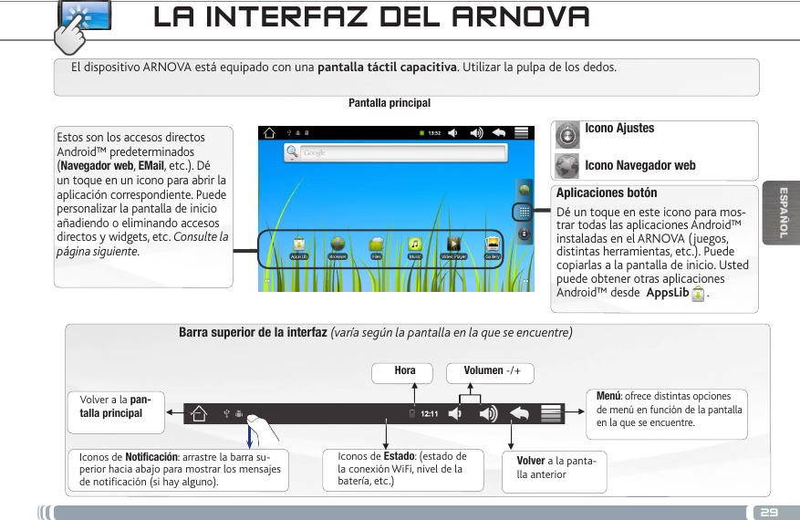 29▼▼▼▼▼▼ESPAÑOLLA INTERFAZ DEL ARNOVABarra superior de la interfaz (varía según la pantalla en la que se encuentre)Volver a la pan-talla principalVolver a la panta-lla anteriorMenú: ofrece distintas opciones de menú en función de la pantalla en la que se encuentre.El dispositivo ARNOVA está equipado con una pantalla táctil capacitiva. Utilizar la pulpa de los dedos.Pantalla principalAplicaciones botónDé un toque en este icono para mos-trar todas las aplicaciones Android™ instaladas en el ARNOVA (juegos, distintas herramientas, etc.). Puede copiarlas a la pantalla de inicio. Usted puede obtener otras aplicaciones Android™ desde  AppsLib .   Estos son los accesos directos Android™ predeterminados (Navegador web, EMail, etc.). Dé un toque en un icono para abrir la aplicación correspondiente. Puede personalizar la pantalla de inicio añadiendo o eliminando accesos directos y widgets, etc. Consulte la página siguiente.Iconos de Estado: (estado de la conexión WiFi, nivel de la batería, etc.)Iconos de Notificación: arrastre la barra su-perior hacia abajo para mostrar los mensajes de notificación (si hay alguno).Hora Volumen -/+Icono Ajustes Icono Navegador web