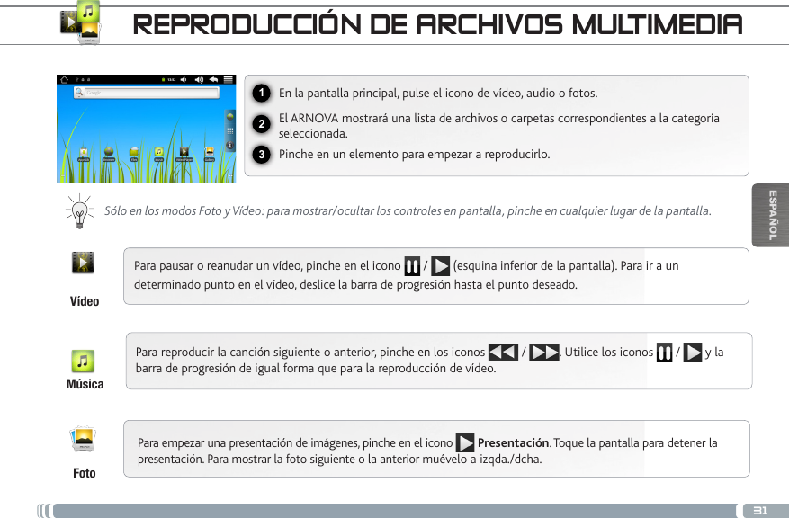 31123ESPAÑOLREPRODUCCIÓN DE ARCHIVOS MULTIMEDIAEn la pantalla principal, pulse el icono de vídeo, audio o fotos.El ARNOVA mostrará una lista de archivos o carpetas correspondientes a la categoría seleccionada.Pinche en un elemento para empezar a reproducirlo. Sólo en los modos Foto y Vídeo: para mostrar/ocultar los controles en pantalla, pinche en cualquier lugar de la pantalla.Para pausar o reanudar un vídeo, pinche en el icono   /   (esquina inferior de la pantalla). Para ir a un determinado punto en el vídeo, deslice la barra de progresión hasta el punto deseado.Para reproducir la canción siguiente o anterior, pinche en los iconos   /  . Utilice los iconos   /   y la barra de progresión de igual forma que para la reproducción de vídeo.FotoVídeoMúsicaPara empezar una presentación de imágenes, pinche en el icono  Presentación. Toque la pantalla para detener la presentación. Para mostrar la foto siguiente o la anterior muévelo a izqda./dcha.