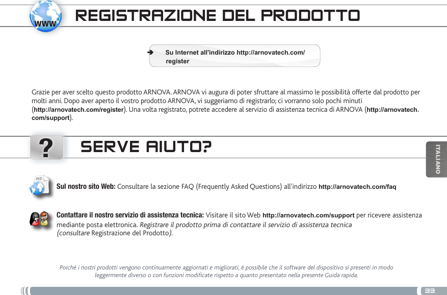 www?33ITALIANOTRANSFERENCIA DE ARCHIVOS MULTIMEDIAREGISTRAZIONE DEL PRODOTTOGrazie per aver scelto questo prodotto ARNOVA. ARNOVA vi augura di poter sfruttare al massimo le possibilità offerte dal prodotto per molti anni. Dopo aver aperto il vostro prodotto ARNOVA, vi suggeriamo di registrarlo; ci vorranno solo pochi minuti  (http://arnovatech.com/register). Una volta registrato, potrete accedere al servizio di assistenza tecnica di ARNOVA (http://arnovatech.com/support).  ÄSu Internet all&apos;indirizzo http://arnovatech.com/             registerSERVE AIUTO?Poiché i nostri prodotti vengono continuamente aggiornati e migliorati, è possibile che il software del dispositivo si presenti in modo leggermente diverso o con funzioni modificate rispetto a quanto presentato nella presente Guida rapida.Sul nostro sito Web: Consultare la sezione FAQ (Frequently Asked Questions) all&apos;indirizzo http://arnovatech.com/faq   Contattare il nostro servizio di assistenza tecnica: Visitare il sito Web http://arnovatech.com/support per ricevere assistenza mediante posta elettronica. Registrare il prodotto prima di contattare il servizio di assistenza tecnica  (consultare Registrazione del Prodotto).